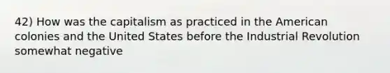 42) How was the capitalism as practiced in the American colonies and the United States before the Industrial Revolution somewhat negative