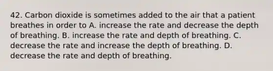 42. Carbon dioxide is sometimes added to the air that a patient breathes in order to A. increase the rate and decrease the depth of breathing. B. increase the rate and depth of breathing. C. decrease the rate and increase the depth of breathing. D. decrease the rate and depth of breathing.