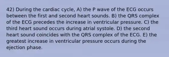 42) During <a href='https://www.questionai.com/knowledge/k7EXTTtF9x-the-cardiac-cycle' class='anchor-knowledge'>the cardiac cycle</a>, A) the P wave of the ECG occurs between the first and second heart sounds. B) the QRS complex of the ECG precedes the increase in ventricular pressure. C) the third heart sound occurs during atrial systole. D) the second heart sound coincides with the QRS complex of the ECG. E) the greatest increase in ventricular pressure occurs during the ejection phase.