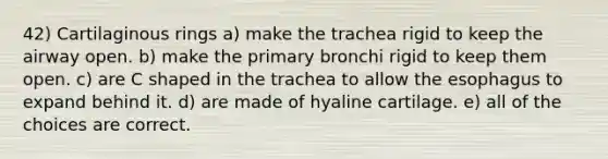 42) Cartilaginous rings a) make the trachea rigid to keep the airway open. b) make the primary bronchi rigid to keep them open. c) are C shaped in the trachea to allow <a href='https://www.questionai.com/knowledge/kSjVhaa9qF-the-esophagus' class='anchor-knowledge'>the esophagus</a> to expand behind it. d) are made of hyaline cartilage. e) all of the choices are correct.