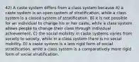 42) A caste system differs from a class system because A) a caste system is an open system of stratification, while a class system is a closed system of stratification. B) it is not possible for an individual to change his or her caste, while a class system allows people to change their class through individual achievement. C) the social mobility in caste systems varies from society to society, while in a class system there is no social mobility. D) a caste system is a less rigid form of social stratification, while a class system is a comparatively more rigid form of social stratification.