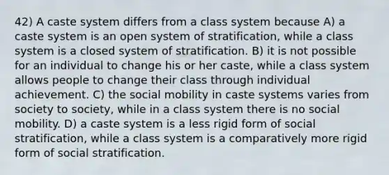 42) A caste system differs from a class system because A) a caste system is an open system of stratification, while a class system is a closed system of stratification. B) it is not possible for an individual to change his or her caste, while a class system allows people to change their class through individual achievement. C) the social mobility in caste systems varies from society to society, while in a class system there is no social mobility. D) a caste system is a less rigid form of social stratification, while a class system is a comparatively more rigid form of social stratification.