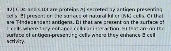 42) CD4 and CD8 are proteins A) secreted by antigen-presenting cells. B) present on the surface of natural killer (NK) cells. C) that are T-independent antigens. D) that are present on the surface of T cells where they enhance cellular interaction. E) that are on the surface of antigen-presenting cells where they enhance B cell activity.