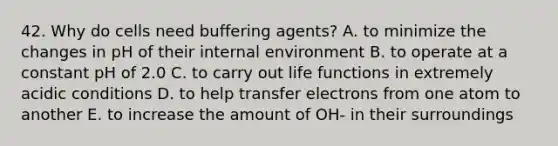 42. Why do cells need buffering agents? A. to minimize the changes in pH of their internal environment B. to operate at a constant pH of 2.0 C. to carry out life functions in extremely acidic conditions D. to help transfer electrons from one atom to another E. to increase the amount of OH- in their surroundings