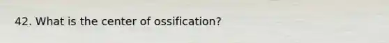 42. What is the center of ossification?