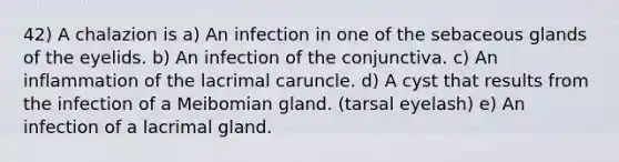 42) A chalazion is a) An infection in one of the sebaceous glands of the eyelids. b) An infection of the conjunctiva. c) An inflammation of the lacrimal caruncle. d) A cyst that results from the infection of a Meibomian gland. (tarsal eyelash) e) An infection of a lacrimal gland.