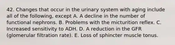 42. Changes that occur in the urinary system with aging include all of the following, except A. A decline in the number of functional nephrons. B. Problems with the micturition reflex. C. Increased sensitivity to ADH. D. A reduction in the GFR (glomerular filtration rate). E. Loss of sphincter muscle tonus.