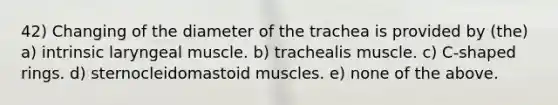 42) Changing of the diameter of the trachea is provided by (the) a) intrinsic laryngeal muscle. b) trachealis muscle. c) C-shaped rings. d) sternocleidomastoid muscles. e) none of the above.