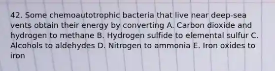 42. Some chemoautotrophic bacteria that live near deep-sea vents obtain their energy by converting A. Carbon dioxide and hydrogen to methane B. Hydrogen sulfide to elemental sulfur C. Alcohols to aldehydes D. Nitrogen to ammonia E. Iron oxides to iron