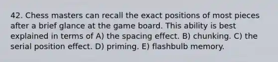 42. Chess masters can recall the exact positions of most pieces after a brief glance at the game board. This ability is best explained in terms of A) the spacing effect. B) chunking. C) the serial position effect. D) priming. E) flashbulb memory.