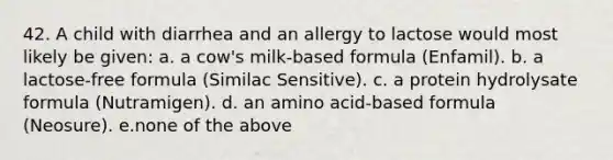 42. A child with diarrhea and an allergy to lactose would most likely be given: a. a cow's milk-based formula (Enfamil). b. a lactose-free formula (Similac Sensitive). c. a protein hydrolysate formula (Nutramigen). d. an amino acid-based formula (Neosure). e.none of the above