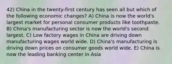 42) China in the twenty-first century has seen all but which of the following economic changes? A) China is now the world's largest market for personal consumer products like toothpaste. B) China's manufacturing sector is now the world's second largest. C) Low factory wages in China are driving down manufacturing wages world wide. D) China's manufacturing is driving down prices on consumer goods world wide. E) China is now the leading banking center in Asia