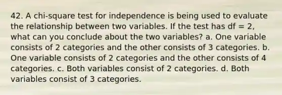 42. A chi-square test for independence is being used to evaluate the relationship between two variables. If the test has df = 2, what can you conclude about the two variables? a. One variable consists of 2 categories and the other consists of 3 categories. b. One variable consists of 2 categories and the other consists of 4 categories. c. Both variables consist of 2 categories. d. Both variables consist of 3 categories.