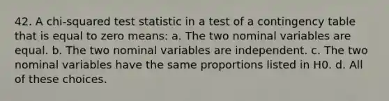 42. A chi-squared test statistic in a test of a contingency table that is equal to zero means: a. The two nominal variables are equal. b. The two nominal variables are independent. c. The two nominal variables have the same proportions listed in H0. d. All of these choices.