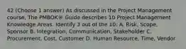 42 (Choose 1 answer) As discussed in the Project Management course, The PMBOK® Guide describes 10 Project Management Knowledge Areas. Identify 3 out of the 10: A. Risk, Scope, Sponsor B. Integration, Communication, Stakeholder C. Procurement, Cost, Customer D. Human Resource, Time, Vendor