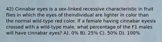 42) Cinnabar eyes is a sex-linked recessive characteristic in fruit flies in which the eyes of theindividual are lighter in color than the normal wild-type red color. If a female having cinnabar eyesis crossed with a wild-type male, what percentage of the F1 males will have cinnabar eyes? A). 0% B). 25% C). 50% D). 100%