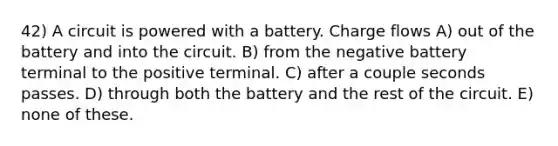 42) A circuit is powered with a battery. Charge flows A) out of the battery and into the circuit. B) from the negative battery terminal to the positive terminal. C) after a couple seconds passes. D) through both the battery and the rest of the circuit. E) none of these.