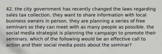 42. the city government has recently changed the laws regarding sales tax collection. they want to share information with local business owners in person. they are planning a series of free seminars so they can meet with as many people as possible. the social media strategist is planning the campaign to promote their seminars. which of the following would be an effective call to action and their social media posts about the seminar?
