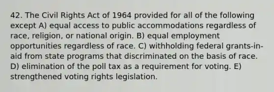 42. The Civil Rights Act of 1964 provided for all of the following except A) equal access to public accommodations regardless of race, religion, or national origin. B) equal employment opportunities regardless of race. C) withholding federal grants-in-aid from state programs that discriminated on the basis of race. D) elimination of the poll tax as a requirement for voting. E) strengthened voting rights legislation.