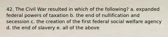 42. The Civil War resulted in which of the following? a. expanded federal <a href='https://www.questionai.com/knowledge/kKSx9oT84t-powers-of' class='anchor-knowledge'>powers of</a> taxation b. the end of nullification and secession c. the creation of the first federal social welfare agency d. the end of slavery e. all of the above