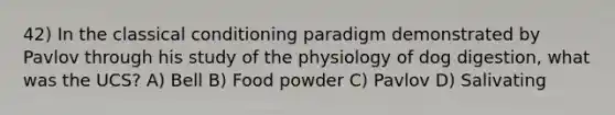 42) In the classical conditioning paradigm demonstrated by Pavlov through his study of the physiology of dog digestion, what was the UCS? A) Bell B) Food powder C) Pavlov D) Salivating