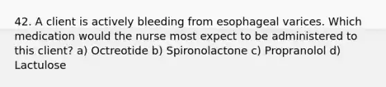 42. A client is actively bleeding from esophageal varices. Which medication would the nurse most expect to be administered to this client? a) Octreotide b) Spironolactone c) Propranolol d) Lactulose