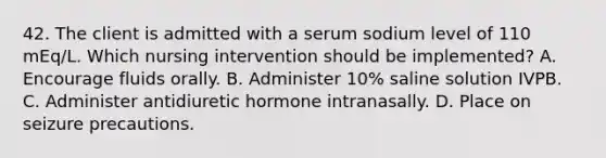 42. The client is admitted with a serum sodium level of 110 mEq/L. Which nursing intervention should be implemented? A. Encourage fluids orally. B. Administer 10% saline solution IVPB. C. Administer antidiuretic hormone intranasally. D. Place on seizure precautions.