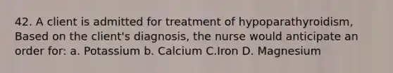 42. A client is admitted for treatment of hypoparathyroidism, Based on the client's diagnosis, the nurse would anticipate an order for: a. Potassium b. Calcium C.Iron D. Magnesium