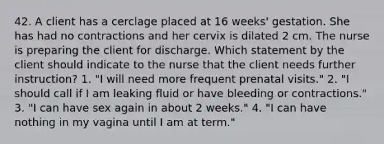 42. A client has a cerclage placed at 16 weeks' gestation. She has had no contractions and her cervix is dilated 2 cm. The nurse is preparing the client for discharge. Which statement by the client should indicate to the nurse that the client needs further instruction? 1. "I will need more frequent prenatal visits." 2. "I should call if I am leaking fluid or have bleeding or contractions." 3. "I can have sex again in about 2 weeks." 4. "I can have nothing in my vagina until I am at term."