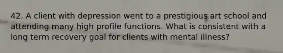 42. A client with depression went to a prestigious art school and attending many high profile functions. What is consistent with a long term recovery goal for clients with mental illness?