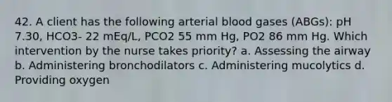 42. A client has the following arterial blood gases (ABGs): pH 7.30, HCO3- 22 mEq/L, PCO2 55 mm Hg, PO2 86 mm Hg. Which intervention by the nurse takes priority? a. Assessing the airway b. Administering bronchodilators c. Administering mucolytics d. Providing oxygen