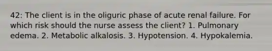 42: The client is in the oliguric phase of acute renal failure. For which risk should the nurse assess the client? 1. Pulmonary edema. 2. Metabolic alkalosis. 3. Hypotension. 4. Hypokalemia.