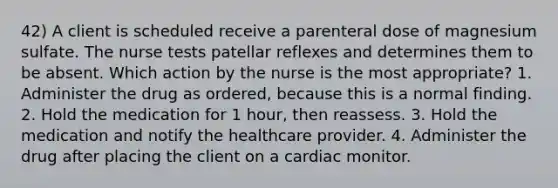 42) A client is scheduled receive a parenteral dose of magnesium sulfate. The nurse tests patellar reflexes and determines them to be absent. Which action by the nurse is the most appropriate? 1. Administer the drug as ordered, because this is a normal finding. 2. Hold the medication for 1 hour, then reassess. 3. Hold the medication and notify the healthcare provider. 4. Administer the drug after placing the client on a cardiac monitor.