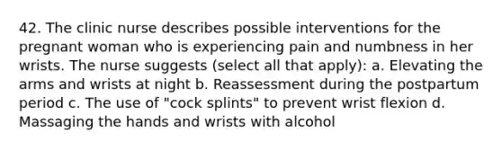 42. The clinic nurse describes possible interventions for the pregnant woman who is experiencing pain and numbness in her wrists. The nurse suggests (select all that apply): a. Elevating the arms and wrists at night b. Reassessment during the postpartum period c. The use of "cock splints" to prevent wrist flexion d. Massaging the hands and wrists with alcohol