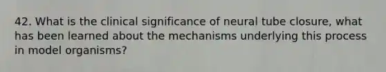 42. What is the clinical significance of neural tube closure, what has been learned about the mechanisms underlying this process in model organisms?