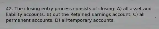 42. The closing entry process consists of closing: A) all asset and liability accounts. B) out the Retained Earnings account. C) all permanent accounts. D) all temporary accounts.