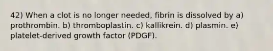 42) When a clot is no longer needed, fibrin is dissolved by a) prothrombin. b) thromboplastin. c) kallikrein. d) plasmin. e) platelet-derived growth factor (PDGF).