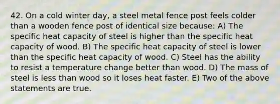 42. On a cold winter day, a steel metal fence post feels colder than a wooden fence post of identical size because: A) The specific heat capacity of steel is higher than the specific heat capacity of wood. B) The specific heat capacity of steel is lower than the specific heat capacity of wood. C) Steel has the ability to resist a temperature change better than wood. D) The mass of steel is <a href='https://www.questionai.com/knowledge/k7BtlYpAMX-less-than' class='anchor-knowledge'>less than</a> wood so it loses heat faster. E) Two of the above statements are true.