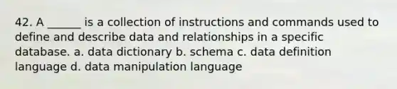 42. A ______ is a collection of instructions and commands used to define and describe data and relationships in a specific database. a. data dictionary b. schema c. data definition language d. data manipulation language