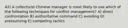 42) A collectivist Chinese manager is most likely to use which of the following techniques for conflict management? A) direct confrontation B) authoritative command C) avoiding D) pressurizing E) competing tactics