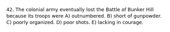 42. The colonial army eventually lost the Battle of Bunker Hill because its troops were A) outnumbered. B) short of gunpowder. C) poorly organized. D) poor shots. E) lacking in courage.