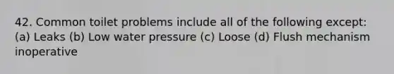 42. Common toilet problems include all of the following except: (a) Leaks (b) Low water pressure (c) Loose (d) Flush mechanism inoperative