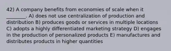 42) A company benefits from economies of scale when it ________. A) does not use centralization of production and distribution B) produces goods or services in multiple locations C) adopts a highly differentiated marketing strategy D) engages in the production of personalized products E) manufactures and distributes products in higher quantities