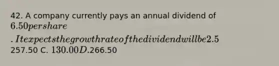 42. A company currently pays an annual dividend of 6.50 per share. It expects the growth rate of the dividend will be 2.5% (0.025) annually. If the interest (discount) rate is 5% (0.05) what does the dividend-discount model predict the current price of the stock should be? A. It doesn't, you need an expected future price to use the model B.257.50 C. 130.00 D.266.50