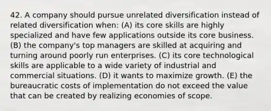 42. A company should pursue unrelated diversification instead of related diversification when: (A) its core skills are highly specialized and have few applications outside its core business. (B) the company's top managers are skilled at acquiring and turning around poorly run enterprises. (C) its core technological skills are applicable to a wide variety of industrial and commercial situations. (D) it wants to maximize growth. (E) the bureaucratic costs of implementation do not exceed the value that can be created by realizing economies of scope.