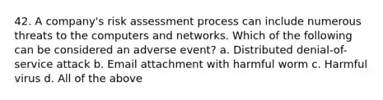 42. A company's risk assessment process can include numerous threats to the computers and networks. Which of the following can be considered an adverse event? a. Distributed denial-of-service attack b. Email attachment with harmful worm c. Harmful virus d. All of the above