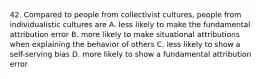 42. Compared to people from collectivist cultures, people from individualistic cultures are A. less likely to make the fundamental attribution error B. more likely to make situational attributions when explaining the behavior of others C. less likely to show a self-serving bias D. more likely to show a fundamental attribution error