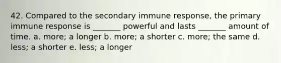 42. Compared to the secondary immune response, the primary immune response is _______ powerful and lasts _______ amount of time. a. more; a longer b. more; a shorter c. more; the same d. less; a shorter e. less; a longer