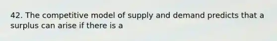 42. The competitive model of supply and demand predicts that a surplus can arise if there is a