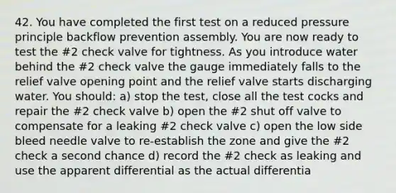 42. You have completed the first test on a reduced pressure principle backflow prevention assembly. You are now ready to test the #2 check valve for tightness. As you introduce water behind the #2 check valve the gauge immediately falls to the relief valve opening point and the relief valve starts discharging water. You should: a) stop the test, close all the test cocks and repair the #2 check valve b) open the #2 shut off valve to compensate for a leaking #2 check valve c) open the low side bleed needle valve to re-establish the zone and give the #2 check a second chance d) record the #2 check as leaking and use the apparent differential as the actual differentia